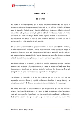 PRIMERA PARTE

EL ENSAYO

Un ensayo es un tipo de prosa y, por lo mismo, un género literario. Que está escrito en
prosa significa que reproduce el lenguaje natural y no está sujeto a medidas (como es el
caso de la poesía). En tanto género literario se halla entre los escritos didácticos, como lo
son también la biografía, la crónica, la epístola, la fábula y los tratados. Todos estos textos
didácticos, así como el ensayo, tienen como objetivo enseñar y ser educativos. La
particularidad del ensayo es que el autor pretende convencer al lector de que su
interpretación es –sino la mejor- la más plausible.

En este sentido, las características generales que tiene un ensayo son su libertad temática y
el estilo personal de la escritura. Además, se podría incluir citas y referencias, aunque no
de manera abundante como ocurre en una monografía o tesis. También, tanto la estructura
del argumento como la extensión del ensayo dependen del autor. Por último, suele estar
dirigido a un público muy amplio y no a un grupo reducido de especialistas.

Estas características es lo que hace al ensayo ser un texto amigable y cercano, y no tanto
especializado, monótono y denso como puede ser el caso de la monografía y la tesis. No se
trata, entonces, de abordar con extrema erudición un tema, sino de exponer la propia
interpretación de forma sostenida con una argumentación clara y limpia.

Sin embargo, el ensayo no es de un solo tipo sino que hay diversos. Entre los más
destacados tenemos: el ensayo expositivo, el ensayo científico, el ensayo literario y el
ensayo argumentativo. Definamos resumidamente cada uno de estos tipos de ensayo.

En primer lugar está el ensayo expositivo que se caracteriza por ser un análisis o
descripción de un hecho en concreto, un evento, un texto, un audio, etc., añadiendo el autor
su propia interpretación. Sin embargo, esta interpretación está supeditada y condicionada a
la descripción o exposición que se hace. Lo que se desea es convencer que la exposición

Córdova – Milla – Mory – Ocaña

Página 4

 