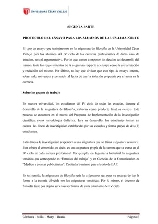 SEGUNDA PARTE

PROTOCOLO DEL ENSAYO PARA LOS ALUMNOS DE LA UCV-LIMA NORTE

El tipo de ensayo que trabajaremos en la asignatura de filosofía de la Universidad César
Vallejo para los alumnos del IV ciclo de las escuelas profesionales de dicha casa de
estudios, será el argumentativo. Por lo que, vamos a exponer los detalles del desarrollo del
mismo, tanto los requerimientos de la asignatura respecto al ensayo como la estructuración
y redacción del mismo. Por último, no hay que olvidar que este tipo de ensayo intenta,
sobre todo, convencer y persuadir al lector de que la solución propuesta por el autor es la
correcta.

Sobre los grupos de trabajo

En nuestra universidad, los estudiantes del IV ciclo de todas las escuelas, durante el
desarrollo de la asignatura de filosofía, elaboran como producto final un ensayo. Este
proceso se encuentra en el marco del Programa de Implementación de la investigación
científica, como metodología didáctica. Para su desarrollo, los estudiantes toman en
cuenta las líneas de investigación establecidas por las escuelas y forma grupos de dos (2)
estudiantes.

Estas líneas de investigación responden a una asignatura que se llama asignatura temática.
Esta ofrece el contenido, es decir, es una asignatura propia de la carrera que se cursa en el
IV ciclo de cada carrera profesional. Por ejemplo, en Ingeniería Industrial la asignatura
temática que corresponde es “Estudios del trabajo” y en Ciencias de la Comunicación es
“Medios y cuentas publicitarias”. Continúa lo mismo para el resto de EAP.

En tal sentido, la asignatura de filosofía sería la asignatura eje, pues se encarga de dar la
forma a la materia ofrecida por las asignaturas temáticas. Por lo mismo, el docente de
filosofía tiene por objeto ser el asesor formal de cada estudiante del IV ciclo.

Córdova – Milla – Mory – Ocaña

Página 6

 