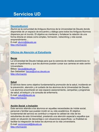 DeustoAlumni
Alumni es la comunidad de Antiguos Alumnos de la Universidad de Deusto donde
dispondrás de un espacio de encuentro y diálogo para todos los Antiguos Alumnos
dispersos por el mundo. El objetivo es mantener y fortalecer la relación de una
forma directa en áreas como empleo, formación, networking y vida social,
emprendimiento…
E-mail: alumni@deusto.es
Mas información
Oficina de Atención al Estudiante
Becas
La Universidad de Deusto trabaja para que la carencia de medios económicos no
sea un impedimento y que los alumnos puedan cursar sus carreras en este centro
Universitario.
Bilbao: becas@deusto.es
San Sebastian: becas@ud-ss.deusto.es
Más información
Salud
El servicio tiene como objetivo fundamental la promoción de la salud, incidiendo en
la prevención, atención y el cuidado de los alumnos de la Universidad de Deusto.
Los alumnos encontrarán en ese espacio asesoramiento, campañas y programas
de salud, el botiquín y la consulta de enfermería.
E-mail: salud@deusto.es
Más información
Acción Social e Inclusión
Este servicio atiende a los alumnos en aquellas necesidades de índole social,
personal o familiar que puedan incidir en su vida académica. El objetivo
fundamental del servicio es contribuir a mejorar la calidad de vida de los
estudiantes de esta Universidad, prestando una atención especial a aquellos que
están en situación de desventaja o con situaciones específicas. La finalidad es
facilitar la integración de todos los alumnos en la vida universitaria.
E-mail: accionsocial@deusto.es
Más información
Servicios UD
 