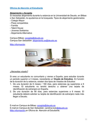 Oficina de Atención al Estudiante
Alojamiento y Acogida
Si necesitas alojamiento durante tu estancia en la Universidad de Deusto, en Bilbao
o San Sebastián, te ayudamos en la búsqueda. Tipos de alojamiento gestionados:
- Colegio Mayor
- Pisos compartidos
- Familia
- Talent House
- Jóvenes Solidarios
- Alojamiento Alternativo
Campus Bilbao: acogida@deusto.es
Campus San Sebastián: alojamiento.ss@deusto.es
Más información
11
¿Necesitas visado?
Si eres un estudiante no comunitario y vienes a España, para estudiar durante
un periodo superior a 3 meses, necesitarás un Visado de Estudios. En función
de la duración de tu estancia, existen dos tipos de Visados de Estudios:
1. De una duración de 6 meses / 180 días, para estancias no superiores a 6
meses. El estudiante no tendrá derecho a obtener una tarjeta de
identificación de extranjero en España.
2. De una duración de 90 días, para estancias superiores a 6 meses. El
estudiante deberá solicitar su tarjeta de identificación de extranjero nada más
llegar a Deusto.
E-mail en Campus de Bilbao: acogida@deusto.es
E-mail en Campus de San Sebastián: carolina.kutz@deusto.es
Más información en Oficina de Atención al Estudiante.
 