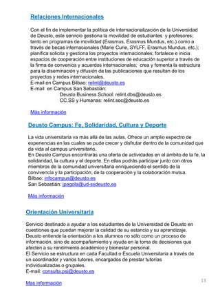 Orientación Universitaria
Servicio destinado a ayudar a los estudiantes de la Universidad de Deusto en
cuestiones que puedan mejorar la calidad de su estancia y su aprendizaje.
Deusto entiende la orientación a los alumnos no sólo como un proceso de
información, sino de acompañamiento y ayuda en la toma de decisiones que
afecten a su rendimiento académico y bienestar personal.
El Servicio se estructura en cada Facultad o Escuela Universitaria a través de
un coordinador y varios tutores, encargados de prestar tutorías
individualizadas o grupales.
E-mail: consulta.psi@deusto.es
Mas información
Deusto Campus: Fe, Solidaridad, Cultura y Deporte
La vida universitaria va más allá de las aulas. Ofrece un amplio espectro de
experiencias en las cuales se pude crecer y disfrutar dentro de la comunidad que
da vida al campus universitario.
En Deusto Campus encontrarás una oferta de actividades en el ámbito de la fe, la
solidaridad, la cultura y el deporte. En ellas podrás participar junto con otros
miembros de la comunidad universitaria enriqueciendo el sentido de la
convivencia y la participación, de la cooperación y la colaboración mutua.
Bilbao: infocampus@deusto.es
San Sebastián: jpagola@ud-ssdeusto.es
Más información
13
Relaciones Internacionales
Con el fin de implementar la política de internacionalización de la Universidad
de Deusto, este servicio gestiona la movilidad de estudiantes y profesores;
tanto en programas de movilidad (Erasmus, Erasmus Mundus, etc.) como a
través de becas internacionales (Marie Curie, SYLFF, Erasmus Mundus, etc.);
planifica solicita y gestiona los proyectos internacionales; fortalece e inicia
espacios de cooperación entre instituciones de educación superior a través de
la firma de convenios y acuerdos internacionales; crea y fomenta la estructura
para la diseminación y difusión de las publicaciones que resultan de los
proyectos y redes internacionales.
E-mail en Campus Bilbao: relint@deusto.es
E-mail en Campus San Sebastián:
Deusto Business School: relint.dbs@deusto.es
CC.SS y Humanas: relint.soc@deusto.es
Más información
 