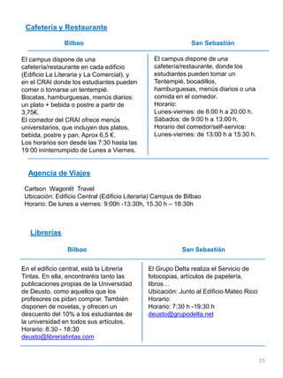 Cafetería y Restaurante
Bilbao San Sebastián
Agencia de Viajes
Carlson Wagonlit Travel
Ubicación: Edificio Central (Edificio Literaria) Campus de Bilbao
Horario: De lunes a viernes: 9:00h -13:30h, 15.30 h – 18:30h
Librerías
Bilbao San Sebastián
El campus dispone de una
cafetería/restaurante en cada edificio
(Edificio La Literaria y La Comercial), y
en el CRAI donde los estudiantes pueden
comer o tomarse un tentempié.
Bocatas, hamburguesas, menús diarios:
un plato + bebida o postre a partir de
3,75€.
El comedor del CRAI ofrece menús
universitarios, que incluyen dos platos,
bebida, postre y pan. Aprox 6,5 €.
Los horarios son desde las 7:30 hasta las
19:00 ininterrumpido de Lunes a Viernes.
El campus dispone de una
cafetería/restaurante, donde los
estudiantes pueden tomar un
Tentempié, bocadillos,
hamburguesas, menús diarios o una
comida en el comedor.
Horario:
Lunes-viernes: de 8:00 h a 20:00 h.
Sábados: de 9:00 h a 13:00 h.
Horario del comedor/self-service:
Lunes-viernes: de 13:00 h a 15:30 h.
En el edificio central, está la Librería
Tintas. En ella, encontraréis tanto las
publicaciones propias de la Universidad
de Deusto, como aquellos que los
profesores os pidan comprar. También
disponen de novelas, y ofrecen un
descuento del 10% a los estudiantes de
la universidad en todos sus artículos.
Horario: 8:30 - 18:30
deusto@libreriatintas.com
El Grupo Delta realiza el Servicio de
fotocopias, artículos de papelería,
libros…
Ubicación: Junto al Edificio Mateo Ricci
Horario:
Horario: 7:30 h -19:30 h
deusto@grupodelta.net
15
 