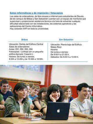 Bilbao San Sebastián
39
Ubicación: Detrás del Edificio Central
Salas de ordenadores:
Aulas: 091, 092, 093, 094
Fotocopias - Lankopi (en un pequeño
edificio llamado „Caserío‟).
Horario: De lunes a viernes:
8:30h a 13:45h y de 15:30h a 19:00h.
Ubicación: Planta baja del Edificio
Mateo Ricci
Horario:
De lunes a viernes:
De 9:00 h a 21:00 h.
Sábados: De 9:00 h a 13:00 h.
Salas informáticas y de impresión / fotocopias
Las salas de ordenadores ,de libre acceso a internet para estudiantes de Deusto,
de los campus de Bilbao y San Sebastián cuentan con un equipo de monitores que
supervisan y proporcionan asistencia técnica a la hora de solventar cualquier
dificultad relacionada con las instalaciones, los sistemas operativos y las
aplicaciones del Centro Informático.
Hay conexión WIFI en toda la universidad.
16
 