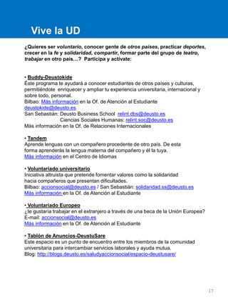 Vive la UD
¿Quieres ser voluntario, conocer gente de otros países, practicar deportes,
crecer en la fe y solidaridad, compartir, formar parte del grupo de teatro,
trabajar en otro país…? Participa y actívate:
• Buddy-Deustokide
Éste programa te ayudará a conocer estudiantes de otros países y culturas,
permitiéndote enriquecer y ampliar tu experiencia universitaria, internacional y
sobre todo, personal.
Bilbao: Más información en la Of. de Atención al Estudiante
deustokide@deusto.es
San Sebastián: Deusto Business School relint.dbs@deusto.es
Ciencias Sociales Humanas: relint.soc@deusto.es
Más información en la Of. de Relaciones Internacionales
• Tandem
Aprende lenguas con un compañero procedente de otro país. De esta
forma aprenderás la lengua materna del compañero y él la tuya.
Más información en el Centro de Idiomas
• Voluntariado universitario
Iniciativa altruista que pretende fomentar valores como la solidaridad
hacia compañeros que presentan dificultades.
Bilbao: accionsocial@deusto.es / San Sebastián: solidaridad.ss@deusto.es
Más información en la Of. de Atención al Estudiante
• Voluntariado Europeo
¿te gustaría trabajar en el extranjero a través de una beca de la Unión Europea?
E-mail: accionsocial@deusto.es
Más información en la Of. de Atención al Estudiante
• Tablón de Anuncios-DeustuSare
Este espacio es un punto de encuentro entre los miembros de la comunidad
universitaria para intercambiar servicios laborales y ayuda mutua.
Blog: http://blogs.deusto.es/saludyaccionsocial/espacio-deustusare/
17
 