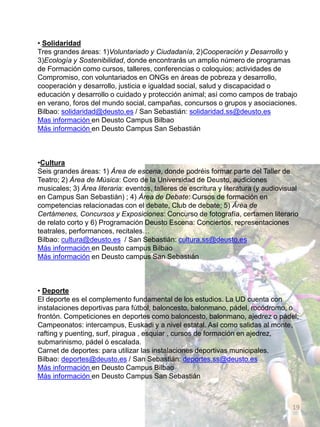 • Solidaridad
Tres grandes áreas: 1)Voluntariado y Ciudadanía, 2)Cooperación y Desarrollo y
3)Ecología y Sostenibilidad, donde encontrarás un amplio número de programas
de Formación como cursos, talleres, conferencias o coloquios; actividades de
Compromiso, con voluntariados en ONGs en áreas de pobreza y desarrollo,
cooperación y desarrollo, justicia e igualdad social, salud y discapacidad o
educación y desarrollo o cuidado y protección animal; así como campos de trabajo
en verano, foros del mundo social, campañas, concursos o grupos y asociaciones.
Bilbao: solidaridad@deusto.es / San Sebastián: solidaridad.ss@deusto.es
Mas información en Deusto Campus Bilbao
Más información en Deusto Campus San Sebastián
•Cultura
Seis grandes áreas: 1) Área de escena, donde podréis formar parte del Taller de
Teatro; 2) Área de Música: Coro de la Universidad de Deusto, audiciones
musicales; 3) Área literaria: eventos, talleres de escritura y literatura (y audiovisual
en Campus San Sebastián) ; 4) Área de Debate: Cursos de formación en
competencias relacionadas con el debate, Club de debate; 5) Área de
Certámenes, Concursos y Exposiciones: Concurso de fotografía, certamen literario
de relato corto y 6) Programación Deusto Escena: Conciertos, representaciones
teatrales, performances, recitales…
Bilbao: cultura@deusto.es / San Sebastián: cultura.ss@deusto.es
Más información en Deusto campus Bilbao
Más información en Deusto campus San Sebastián
• Deporte
El deporte es el complemento fundamental de los estudios. La UD cuenta con
instalaciones deportivas para fútbol, baloncesto, balonmano, pádel, rocódromo, o
frontón. Competiciones en deportes como baloncesto, balonmano, ajedrez o pádel;
Campeonatos: intercampus, Euskadi y a nivel estatal. Así como salidas al monte,
rafting y puenting, surf, piragua , esquiar , cursos de formación en ajedrez,
submarinismo, pádel ó escalada.
Carnet de deportes: para utilizar las instalaciones deportivas municipales.
Bilbao: deportes@deusto.es / San Sebastián: deportes.ss@deusto.es
Más información en Deusto Campus Bilbao
Más información en Deusto Campus San Sebastián
19
 