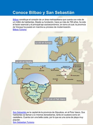 Bilbao constituye el corazón de un área metropolitana que cuenta con más de
un millón de habitantes. Desde su fundación, hace ya más de 700 años, ha sido
el factor esencial y el principal eje socioeconómico, en torno al cual, la provincia
de Vizcaya ha puesto en marcha su proceso de modernización.
Bilbao Turismo
San Sebastián es la capital de la provincia de Gipuzkoa, en el País Vasco. Sus
habitantes se llaman a si mismos donostiarras, tanto en euskera como en
castellano. Cuenta con una bella costa, por lo que es una zona de playa muy
popular.
San Sebastian Turismo
Conoce Bilbao y San Sebastián
 