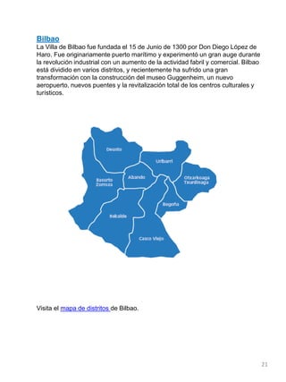 Bilbao
La Villa de Bilbao fue fundada el 15 de Junio de 1300 por Don Diego López de
Haro. Fue originariamente puerto marítimo y experimentó un gran auge durante
la revolución industrial con un aumento de la actividad fabril y comercial. Bilbao
está dividido en varios distritos, y recientemente ha sufrido una gran
transformación con la construcción del museo Guggenheim, un nuevo
aeropuerto, nuevos puentes y la revitalización total de los centros culturales y
turísticos.
Visita el mapa de distritos de Bilbao.
21
 