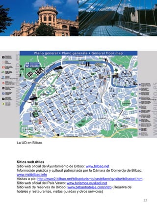 La UD en Bilbao
Sitios web útiles
Sitio web oficial del Ayuntamiento de Bilbao: www.bilbao.net
Información práctica y cultural patrocinada por la Cámara de Comercio de Bilbao:
www.visitbilbao.info
Visitas a pie: http://www2.bilbao.net/bilbaoturismo/castellano/qvisitar/bilbaowt.htm
Sitio web oficial del País Vasco: www.turismoa.euskadi.net
Sitio web de reservas de Bilbao: www.bilbaohoteles.com/intro (Reserva de
hoteles y restaurantes, visitas guiadas y otros servicios)
22
 