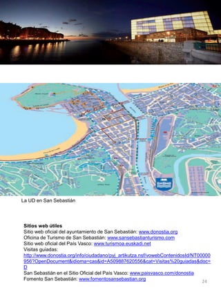 La UD en San Sebastián
Sitios web útiles
Sitio web oficial del ayuntamiento de San Sebastián: www.donostia.org
Oficina de Turismo de San Sebastián: www.sansebastianturismo.com
Sitio web oficial del País Vasco: www.turismoa.euskadi.net
Visitas guiadas:
http://www.donostia.org/info/ciudadano/pyj_artikutza.nsf/vowebContenidosId/NT00000
956?OpenDocument&idioma=cas&id=A509887620556&cat=Visitas%20guiadas&doc=
D
San Sebastián en el Sitio Oficial del País Vasco: www.paisvasco.com/donostia
Fomento San Sebastián: www.fomentosansebastian.org 24
 