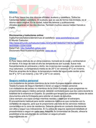 Idioma
En el País Vasco hay dos idiomas oficiales: euskera y castellano. Todos los
habitantes hablan castellano. El euskara, que se usa de forma más limitada, es el
idioma vasco original. En la ciudad, todos los letreros y publicaciones
oficiales aparecen en los dos idiomas. También muchos vascos hablan francés e
inglés.
Diccionarios y traductores online:
Inglés/francés/italiano/alemán/ruso al castellano: www.wordreference.com
El Mundo Traductor:
http://www.elmundo.es/traductor/index.html?a=9673b6b55277461fe78e52a888
9e0090&t=1229410558
Babel Fish: http://babelfish.yahoo.com/
Diccionario Real Academia Española: www.rae.es
Clima
El País Vasco disfruta de un clima oceánico, húmedo en la costa y continental en
el interior. A lo largo de todo el año las temperaturas son suaves, llueve más
frecuentemente en primavera y otoño, los inviernos son suaves y los veranos no
muy calurosos. La temperatura media es de 20º C en verano y 8º C en invierno.
Para los amantes de la playa, la temperatura media del agua suele oscilar entre
los 9º y 13º C en invierno, y los 19º y 22º C en verano.
Seguro médico personal
Los ciudadanos de países miembros de la Unión Europea deberán obtener la
Tarjeta Europea de Seguro Sanitario o tener un seguro médico personal.
Los ciudadanos de países no miembros de la Unión Europea, cuyos programas no
proporcionen seguro médico personal, deberán contratarlo para que les cubra durante la
totalidad de la estancia en España. Es posible que tengas que presentar copias de estos
documentos ante la Embajada para solicitar el visado de estudios.
Lleva siempre una copia contigo mientras residas y viajes por el extranjero.
El procedimiento habitual para recibir asistencia médica es que contactes con tu
compañía de seguros, para que te proporcione una lista de los servicios médicos
concertados en tu zona de residencia. Deberás ponerte en contacto directamente
con ellos y seguir sus indicaciones. En tu póliza de seguros aparecerá detallado el
procedimiento a seguir en cada caso. Además, la Universidad de Deusto, ofrece la
posibilidad a los estudiantes de contratar un seguro privado:
seguro@deusto.es
25
 