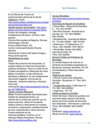 Bilbao San Sebastián
En la Oficina de Turismo te
proporcionarán planos de la red de
bidegorris. Rutas:
http://www2.bilbao.net/bilbaoturismo/castel
lano/qvisitar/bicicleta.htm
Alquiler gratuito de bicicletas: http://guia-
bilbao.com/bicis-bilbao-transporte-bilbao
Puntos de recogida y entrega:
Polideportivos de Atxuri, la Peña y San
Ignacio.
Centros Municipales de Begoña, Zorroza,
Otxarkoaga y Deusto.
Emaus (Sabio Arana, 42).
Centro Comercial Zubiarte (Puente
Deusto).
Oficinas de Turismo del Teatro Arriaga y
Plaza del Ensanche.
Modalidades de pago
Barik
Tarjeta del consorcio de transportes, la
puedes utilizar en todos los transportes
públicos de Bizkaia. Tiene un coste de 3€.
Puedes recargarla en; Maquinas de metro
Bilbao, Euskotren, en las cabinas de
Bizkaibus y Bilbobus. En las instalaciones
del puente colgante, el funicular de
Artxanda , todos los estancos y Kioscos.
Para más
información:http://www.tarjetabarik.net/?pa
ge_id=17&lang=es
Tarjeta Turística Bilbocard
Bilbao Turismo expende esta tarjeta para
facilitar los desplazamientos y el
disfrute de la ciudad que permite, por un
precio reducido, utilizar el transporte
público urbano y descuentos en museos,
comercios, restaurantes, establecimientos
de ocio, espectáculos y otros servicios.
Puede adquirirse en las
Oficinas de Bilbao Turismo y en el
Albergue Bilbao Aterpetxea. Precios:
http://www.alberguebilbao.net/
Acceso Bicicletas:
http://www.dbus.es/es/usuarios/acceso-
bicicletas
Empresas de Alquiler de bicicletas:
• Amara Bike - Plaza de los Estudios,
2. - Tfn: 943 457367
• Bici Rent Donosti - Avenida de la
Zurriola, 22 - Tfn: 943 290854 -
655 724458
• Bicicletas Alai - Avenida de Madrid,
24 - Tfn.943 470001 - 656 701024
• Alokamoto - Pº Salamanca 13 -
Tfnos.: 943 430599 - 670 738161
• Rental Bike Center Aritz B&S -
Avenida Zurriola, 30
Tlfno. 943 322640
Servicio Público de Préstamo de
Bicicletas:
La ciudad dispone de más de un
centenar de bicicletas localizadas en:
Boulevard, Estación del Norte, Pío XII,
Universidades y Plaza Secundino
Esnaola.
Teléfonos de interés:
• Oficina Turismo San Sebastian
Donostia - Boulevard, 8 - Tfno: 943-
481166
• Guardia Municipal - Calle Easo 41 -
Tfn: 092 / 943-450000
• Urgencias - Tfn:112
Visitas guiadas en bicicleta
Green Services: Itinerarios guiados con
recorrido según petición del cliente
dentro de la red ciclista de Donostia-
San Sebastián - Información y reservas:
Tfnos: 943 260598 / 600 445697
Tren
Euskotren: www.euskotren.es
Renfe Cercanías: www.renfe.es
27
 