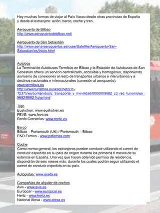 Hay muchas formas de viajar al País Vasco desde otras provincias de España
y desde el extranjero: avión, barco, coche y tren.
Aeropuerto de Bilbao
http://www.aeropuertodebilbao.net/
Aeropuerto de San Sebastián
http://www.aena-aeropuertos.es/csee/Satellite/Aeropuerto-San-
Sebastian/es/Inicio.html
Autobús
La Terminal de Autobuses Termibús en Bilbao y la Estación de Autobuses de San
Sebastián ofrece un servicio centralizado, accesible y homogéneo, disponiendo
asimismo de conexiones al resto de transportes urbanos e interurbanos y a
destinos nacionales e internacionales (conexión al aeropuerto):
www.termibus.es
http://www.turismoa.euskadi.net/s11-
12375/es/contenidos/c_transporte_y_movilidad/0000009682_c3_rec_turismo/es_
9682/9682-ficha.html
Tren
Euskotren: www.euskotren.es
FEVE: www.feve.es
Renfe Cercanías: www.renfe.es
Barco
Bilbao – Portsmouth (UK) / Portsmouth – Bilbao
P&O Ferries - www.poferries.com
Coche
Como norma general, los extranjeros pueden conducir utilizando el carnet de
conducir expedido en su país de origen durante los primeros 6 meses de su
estancia en España. Una vez que hayan obtenido permiso de residencia,
dispondrán de seis meses más, durante los cuales podrán seguir utilizando el
carnet de conducir expedido en su país.
Autopistas: www.aseta.es
Compañías de alquiler de coches
Avis - www.avis.es
Europcar - www.europcar.es
Hertz - www.hertz.es
National Atesa - www.atesa.es
28
 