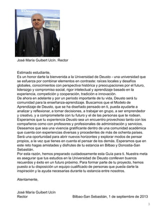 José María Guibert Ucín. Rector
Estimado estudiante,
Es un honor darte la bienvenida a la Universidad de Deusto - una universidad que
se esfuerza por combinar elementos en contraste: raíces locales y desafíos
globales, conocimientos con perspectiva histórica y preocupaciones por el futuro,
liderazgo y compromiso social, rigor intelectual y aprendizaje basado en la
experiencia, competición y cooperación, tradición e innovación.
De ahora en adelante y por un período importante de tu vida, Deusto será tu
comunidad para la enseñanza-aprendizaje. Buscamos que el Modelo de
Aprendizaje de Deusto, que se ha diseñado pensado en ti, pueda ayudarte a
analizar y reflexionar, a tomar decisiones, a trabajar en grupo, a ser emprendedor
y creativo, y a comprometerte con tu futuro y el de las personas que te rodean.
Esperamos que tu experiencia Deusto sea un encuentro provechoso tanto con los
compañeros como con profesores y profesionales de administración y servicios.
Deseamos que sea una vivencia gratificante dentro de una comunidad académica
que cuenta con experiencias diversas y procedentes de más de ochenta países.
Será una oportunidad para abrir nuevos horizontes y explorar modos de pensar
propios, a la vez que tienes en cuenta el pensar de los demás. Esperamos que en
este reto hagas amistades y disfrutes de tu estancia en Bilbao y Donostia-San
Sebastián.
Por esta razón, hemos preparado cuidadosamente esta Guía para ti. Nuestra meta
es asegurar que tus estudios en la Universidad de Deusto conlleven buenos
recuerdos y éxito en un futuro próximo. Para formar parte de tu proyecto, hemos
puesto a tu disposición un equipo cualificado de personas que pueda darte la
inspiración y la ayuda necesarias durante tu estancia entre nosotros.
Atentamente,
José María Guibert Ucín
Rector Bilbao-San Sebastián, 1 de septiembre de 2013
3
 