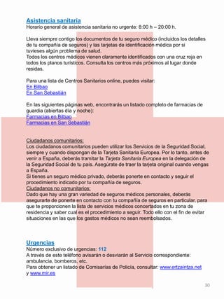 Asistencia sanitaria
Horario general de asistencia sanitaria no urgente: 8:00 h – 20:00 h.
Lleva siempre contigo los documentos de tu seguro médico (incluidos los detalles
de tu compañía de seguros) y las tarjetas de identificación médica por si
tuvieses algún problema de salud.
Todos los centros médicos vienen claramente identificados con una cruz roja en
todos los planos turísticos. Consulta los centros más próximos al lugar donde
residas.
Para una lista de Centros Sanitarios online, puedes visitar:
En Bilbao
En San Sebastián
En las siguientes páginas web, encontrarás un listado completo de farmacias de
guardia (abiertas día y noche):
Farmacias en Bilbao
Farmacias en San Sebastián
Ciudadanos comunitarios:
Los ciudadanos comunitarios pueden utilizar los Servicios de la Seguridad Social,
siempre y cuando dispongan de la Tarjeta Sanitaria Europea. Por lo tanto, antes de
venir a España, deberás tramitar la Tarjeta Sanitaria Europea en la delegación de
la Seguridad Social de tu país. Asegúrate de traer la tarjeta original cuando vengas
a España.
Si tienes un seguro médico privado, deberás ponerte en contacto y seguir el
procedimiento indicado por tu compañía de seguros.
Ciudadanos no comunitarios:
Dado que hay una gran variedad de seguros médicos personales, deberás
asegurarte de ponerte en contacto con tu compañía de seguros en particular, para
que te proporcionen la lista de servicios médicos concertados en tu zona de
residencia y saber cual es el procedimiento a seguir. Todo ello con el fin de evitar
situaciones en las que los gastos médicos no sean reembolsados.
Urgencias
Número exclusivo de urgencias: 112
A través de este teléfono avisarán o desviarán al Servicio correspondiente:
ambulancia, bomberos, etc.
Para obtener un listado de Comisarías de Policía, consultar: www.ertzaintza.net
y www.mir.es
30
 
