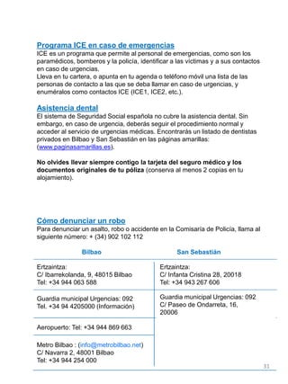 Programa ICE en caso de emergencias
ICE es un programa que permite al personal de emergencias, como son los
paramédicos, bomberos y la policía, identificar a las víctimas y a sus contactos
en caso de urgencias.
Lleva en tu cartera, o apunta en tu agenda o teléfono móvil una lista de las
personas de contacto a las que se deba llamar en caso de urgencias, y
enuméralos como contactos ICE (ICE1, ICE2, etc.).
Asistencia dental
El sistema de Seguridad Social española no cubre la asistencia dental. Sin
embargo, en caso de urgencia, deberás seguir el procedimiento normal y
acceder al servicio de urgencias médicas. Encontrarás un listado de dentistas
privados en Bilbao y San Sebastián en las páginas amarillas:
(www.paginasamarillas.es).
No olvides llevar siempre contigo la tarjeta del seguro médico y los
documentos originales de tu póliza (conserva al menos 2 copias en tu
alojamiento).
Cómo denunciar un robo
Para denunciar un asalto, robo o accidente en la Comisaría de Policía, llama al
siguiente número: + (34) 902 102 112
Bilbao San Sebastián
Ertzaintza:
C/ Ibarrekolanda, 9, 48015 Bilbao
Tel: +34 944 063 588
Guardia municipal Urgencias: 092
Tel. +34 94 4205000 (Información)
Aeropuerto: Tel: +34 944 869 663
Metro Bilbao : (info@metrobilbao.net)
C/ Navarra 2, 48001 Bilbao
Tel: +34 944 254 000
Ertzaintza:
C/ Infanta Cristina 28, 20018
Tel: +34 943 267 606
Guardia municipal Urgencias: 092
C/ Paseo de Ondarreta, 16,
20006
31
 