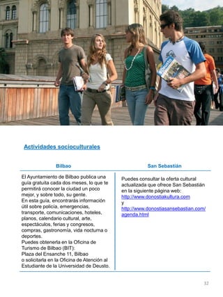 El Ayuntamiento de Bilbao publica una
guía gratuita cada dos meses, lo que te
permitirá conocer la ciudad un poco
mejor, y sobre todo, su gente.
En esta guía, encontrarás información
útil sobre policía, emergencias,
transporte, comunicaciones, hoteles,
planos, calendario cultural, arte,
espectáculos, ferias y congresos,
compras, gastronomía, vida nocturna o
deportes.
Puedes obtenerla en la Oficina de
Turismo de Bilbao (BIT):
Plaza del Ensanche 11, Bilbao
o solicitarla en la Oficina de Atención al
Estudiante de la Universidad de Deusto.
Puedes consultar la oferta cultural
actualizada que ofrece San Sebastián
en la siguiente página web:
http://www.donostiakultura.com
y
http://www.donostiasansebastian.com/
agenda.html
Actividades socioculturales
Bilbao San Sebastián
32
 