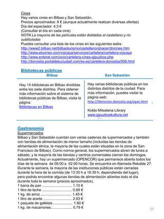Cines
Hay varios cines en Bilbao y San Sebastián.
Precios aproximados: 8 € (aunque actualmente realizan diversas ofertas)
Día del espectador: 4,5 €
(Consultar el día en cada cine)
NOTA La mayoría de las películas están dobladas al castellano y no
subtituladas
Puedes consultar una lista de los cines en las siguientes webs:
http://www2.bilbao.net/bilbaoturismo/castellano/qhacer/dncines.htm
http://www.elcorreo.com/vizcaya/servicios/cartelera/cartelera-vizcaya
http://www.enterat.com/ocio/cartelera-cines-gipuzkoa.php
http://donostia.portaldetuciudad.com/es-es/cartelera-donostia/008.html
Bibliotecas públicas
Bilbao San Sebastián
Hay 14 bibliotecas en Bilbao divididas
entre los siete distritos. Para obtener
más información sobre el sistema de
bibliotecas públicas de Bilbao, visita la
página:
Bibliotecas en Bilbao
Hay varias bibliotecas públicas en los
distintos distritos de la ciudad. Para
más información, puedes visitar la
página web:
http://librivision.donostia.org/opac.html
Koldo Mitxelena Library
www.gipuzkoakultura.net
Gastronomía
Supermercados
Bilbao y San Sebastián cuentan con varias cadenas de supermercados y también
con tiendas de alimentación de menor tamaño (incluidas las tiendas de
alimentación étnica, la mayoría de las cuales están situadas en la zona de San
Francisco de Bilbao). Como norma general, los supermercados abren de lunes a
sábado, y la mayoría de las tiendas y centros comerciales cierran los domingos.
Actualmente, hay un supermercado (OPENCOR) que permanece abierto todos los
días de la semana de 08:00 a 02:00 horas. Se encuentra en Alameda Rekalde 27.
Durante la semana, la mayoría de las instituciones públicas están cerradas
durante la hora de la comida (de 13:30 h a 16:30 h, dependiendo del lugar),
pero podrás encontrar algunas tiendas de alimentación abiertas todo el día
durante toda la semana (precios aproximados).
1 barra de pan ............................. 1.10 €
1 litro de leche ............................. 0.89 €
1 kg. de arroz .............................. 1.45 €
1 litro de aceite ............................ 2.93 €
1 paquete de galletas ................... 1.80 €
1 kg. de macarrones..................... 0.79 € 33
 