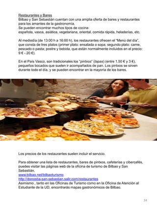 Restaurantes y Bares
Bilbao y San Sebastián cuentan con una amplia oferta de bares y restaurantes
para los amantes de la gastronomía.
Se pueden encontrar muchos tipos de cocina:
española, vasca, asiática, vegetariana, oriental, comida rápida, heladerías, etc.
Al mediodía (de 13:00 h a 16:00 h), los restaurantes ofrecen el “Menú del día”,
que consta de tres platos (primer plato: ensalada o sopa; segundo plato: carne,
pescado o pasta; postre y bebida, que están normalmente incluidos en el precio:
9 € - 20 €).
En el País Vasco, son tradicionales los “pintxos” (tapas) (entre 1,50 € y 3 €),
pequeños bocados que suelen ir acompañados de pan. Los pintxos se sirven
durante todo el día, y se pueden encontrar en la mayoría de los bares.
Los precios de los restaurantes suelen incluir el servicio.
Para obtener una lista de restaurantes, bares de pintxos, cafeterías y cibercafés,
puedes visitar las páginas web de la oficina de turismo de Bilbao y San
Sebastián.
www.bilbao.net/bilbaoturismo
http://donostia-san-sebastian.salir.com/restaurantes
Asimismo , tanto en las Oficinas de Turismo como en la Oficina de Atención al
Estudiante de la UD, encontrarás mapas gastronómicos de Bilbao.
34
 