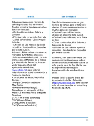 Compras
Bilbao San Sebastián
Bilbao cuenta con gran número de
tiendas para todo tipo de clientes.
Puedes encontrar tiendas en muchas
zonas de la ciudad.
- Centros Comerciales - Bidarte y
Zubiarte.
- Principal calle comercial - Gran Vía
- Zonas comerciales - Casco Viejo e
Indautxu
- Artículos de uso habitual a precios
reducidos - tiendas chinas (ubicadas
por toda la ciudad).
Asimismo, Bilbao ofrece una serie de
mercados durante todo el año en
distintas zonas de la ciudad. Los más
grandes son el Mercado de la Ribera
y el Mercado del Ensanche. Puedes
visitar la página oficial del
Ayuntamiento de Bilbao
(www.bilbao.net) para obtener
más información sobre su ubicación y
horario de apertura.
A las afueras de Bilbao, hay varios
Centros :
- Parque Comercial Megapark -
Max Center
48902 Barakaldo (Vizcaya).
Cómo llegar en transporte público:
Metro: L2- Paradas: Ansio o Bagatza
Bizkaibus:
3136-3144 (Bilbao-Barakaldo)
3337 (Muskiz-Bilbao)
3129 (Lutxana-Barakaldo)
3142 (Santurce-Barakaldo)
San Sebastián cuenta con un gran
número de tiendas para todo tipo de
clientes. Puedes encontrar tiendas en
muchas zonas de la ciudad.
- Centro Comercial San Martín,
ubicado en el centro de la ciudad.
- Centro Comercial Arcco, en la Plaza
de Irun.
- Zonas comerciales; Alde Zaharra y
las zonas del Centro
- Artículos de uso habitual a precios
reducidos - tiendas chinas (ubicadas
por toda la ciudad).
Asimismo, San Sebastián ofrece una
serie de mercadillos durante todo el
año en distintas zonas de la ciudad. El
más grande es el de San Martín, que
ha experimentado una gran
transformación durante los últimos
años.
Puedes visitar la página oficial del
Ayuntamiento de San Sebastián
(http://www.donostia.org) para obtener
más información sobre su ubicación y
horario de apertura.
35
 
