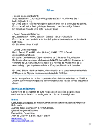 Bilbao
- Centro Comercial Ballonti:
Avda. Ballonti nº1 C.P. 48920 Portugalete Bizkaia - Tel. 944 915 246 -
ballonti@ballonti.org
En Metro Bilbao: Parada Portugalete salida Carlos VII, a 5 minutos del centro.
En coche: A8 salida Portugalete por la nueva conexión con Eje Ballonti.
En Bizkaibus: Parada en la calle Ramón y Cajal
- Centro Comercial Bilbondo:
Bº Zabalandi s/n · 48970 Basauri · Bizkaia - Telf. 94 426 20 22
En coche: acceso desde la autopista A-8 y desde las carreteras nacionales N
634 y 635.
En Bizkaibus: Linea A3622
- Centro Comercial Artea:
Barrio Peruri, 33. 48940 Leioa (Bizkaia) // 944912706 // E-mail:
clientes@arteanet.com
En coche: Desde Bilbao. Coger la autovía de Cantabrico A-8, dirección
Santander, después coger el desvio de la N-637, hacia Getxo. Atravesar la
carretera de La Avanzada, hasta llegar a la rotonda de Artaza (final de la
Avanzada) y coger la primera salida, a 50m y cambiar al carril derecho.
En Metro Bilbao: metro de Areeta, con conexión en la parada de autobús de la
C/ Mayor, o de Algorta, parada de autobús de la C/ Bolue.
Nota: La mayoría de los centros comerciales abren de lunes a domingo, de 10:00 h a
20:00 h, aunque los domingos sólo abren los restaurantes y bares que se encuentran
dentro.
Servicios religiosos
La mayoría de los lugares de culto religioso son católicos. Se presenta a
continuación un listado con los lugares de culto de otras religiones.
Bilbao
Comunidad Evangélica de Habla Alemana en el Norte de España Evangélica -
Reformada
Avenida Jesús Galíndez nº 3. 48004, Bilbao.
Iglesia Evangélica Española
Evangélica - Reformada
Juan de Garay nº 2, Bajo. 48003, Bilbao.
www.iee-es.org
loboarranz@gmail.com
36
 