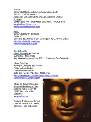 Bilbao
Comunidad Religiosa Islámica 'Mezquita de Badr‟
Fica nº 12. 48006, Bilbao.
Asociación Cultural Budista Dhag Shang Rime Chöling
Budismo
Santa Cecilia nº 6, lonja (Metro Basarrate). 48004, Bilbao
www.budismobilbao.com
dharma@budismobilbao.com
Bahá‟í
Comunidad Bahá‟í de Bilbao
Fe Bahá‟í
Carretera de Artxanda a Sto. Domingo nº 18 C. 48015, Bilbao
http://bahaibilbo.blogspot.com
bahaibilbao@hotmail.com
San Sebastián
Iglesia Evangélica Española
Evangélica - Reformada
Avenida Ametzagaña nº 43. 20012, Donostia – San Sebastián
Iglesia Ortodoxa
Parroquia Ortodoxa San Marcos
Patriarcado de Serbia
Cristianismo Ortodoxo
Calle San Ramón nº 2, Bajo. 20303, Irun.
http://sites.google.com/site/parroquiaortodoxairun/
parrokiortodoxoa@gmail.com
Iglesia de Jesucristo de los
Santos de los Últimos Días
Catalina de Erauso nº 21.
20010, Donostia – San
Sebastián
www.sud.org.es
Testigos Cristianos de Jehová
Calle de Jai-Alai nº 6. 20012,
Donostia – San Sebastián
38
 