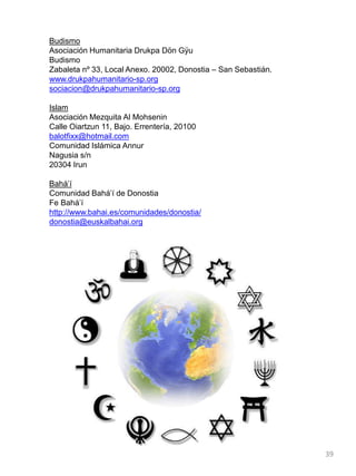 Budismo
Asociación Humanitaria Drukpa Dön Gÿu
Budismo
Zabaleta nº 33, Local Anexo. 20002, Donostia – San Sebastián.
www.drukpahumanitario-sp.org
sociacion@drukpahumanitario-sp.org
Islam
Asociación Mezquita Al Mohsenin
Calle Oiartzun 11, Bajo. Errentería, 20100
balotfixx@hotmail.com
Comunidad Islámica Annur
Nagusia s/n
20304 Irun
Bahá‟í
Comunidad Bahá‟í de Donostia
Fe Bahá‟í
http://www.bahai.es/comunidades/donostia/
donostia@euskalbahai.org
39
 