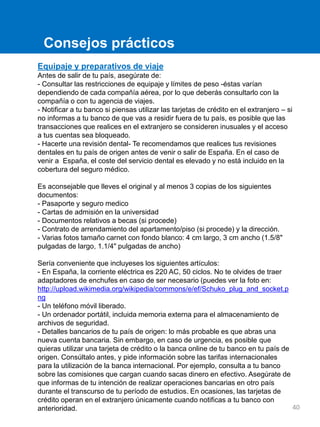 Equipaje y preparativos de viaje
Antes de salir de tu país, asegúrate de:
- Consultar las restricciones de equipaje y límites de peso -éstas varían
dependiendo de cada compañía aérea, por lo que deberás consultarlo con la
compañía o con tu agencia de viajes.
- Notificar a tu banco si piensas utilizar las tarjetas de crédito en el extranjero – si
no informas a tu banco de que vas a residir fuera de tu país, es posible que las
transacciones que realices en el extranjero se consideren inusuales y el acceso
a tus cuentas sea bloqueado.
- Hacerte una revisión dental- Te recomendamos que realices tus revisiones
dentales en tu país de origen antes de venir o salir de España. En el caso de
venir a España, el coste del servicio dental es elevado y no está incluido en la
cobertura del seguro médico.
Es aconsejable que lleves el original y al menos 3 copias de los siguientes
documentos:
- Pasaporte y seguro medico
- Cartas de admisión en la universidad
- Documentos relativos a becas (si procede)
- Contrato de arrendamiento del apartamento/piso (si procede) y la dirección.
- Varias fotos tamaño carnet con fondo blanco: 4 cm largo, 3 cm ancho (1.5/8"
pulgadas de largo, 1.1/4" pulgadas de ancho)
Sería conveniente que incluyeses los siguientes artículos:
- En España, la corriente eléctrica es 220 AC, 50 ciclos. No te olvides de traer
adaptadores de enchufes en caso de ser necesario (puedes ver la foto en:
http://upload.wikimedia.org/wikipedia/commons/e/ef/Schuko_plug_and_socket.p
ng
- Un teléfono móvil liberado.
- Un ordenador portátil, incluida memoria externa para el almacenamiento de
archivos de seguridad.
- Detalles bancarios de tu país de origen: lo más probable es que abras una
nueva cuenta bancaria. Sin embargo, en caso de urgencia, es posible que
quieras utilizar una tarjeta de crédito o la banca online de tu banco en tu país de
origen. Consúltalo antes, y pide información sobre las tarifas internacionales
para la utilización de la banca internacional. Por ejemplo, consulta a tu banco
sobre las comisiones que cargan cuando sacas dinero en efectivo. Asegúrate de
que informas de tu intención de realizar operaciones bancarias en otro país
durante el transcurso de tu período de estudios. En ocasiones, las tarjetas de
crédito operan en el extranjero únicamente cuando notificas a tu banco con
anterioridad.
Consejos prácticos
40
 
