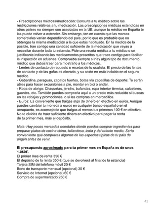 - Prescripciones médicas/medicación: Consulta a tu médico sobre las
restricciones relativas a tu medicación. Las prescripciones médicas extendidas en
otros países no siempre son aceptadas en la UE, aunque tu médico en España te
las puede volver a extender. Sin embargo, ten en cuenta que las marcas
comerciales varían dependiendo del país, por lo que es probable que no
obtengas la misma medicación a la que estás habituado. En la medida de lo
posible, trae contigo una cantidad suficiente de la medicación que vayas a
necesitar durante toda tu estancia. Pide una receta médica a tu médico o un
justificante indicando los medicamentos prescritos que traes contigo para facilitar
la inspección en aduanas. Comprueba siempre si hay algún tipo de documento
médico que debas traer para mostrarlo a los médicos.
- Lentes de contacto de repuesto o recetas de tu oculista: El precio de las lentes
de contacto y de las gafas es elevado, y su coste no está incluido en el seguro
médico.
- Gabardina, paraguas, zapatos fuertes, botas y/o zapatillas de deporte: Te serán
útiles para hacer excursiones a pie, montar en bici o andar.
- Ropa de abrigo: Chaquetas, jerséis, bufandas, ropa interior térmica, calcetines,
guantes, etc. También puedes comprarla aquí a un precio más reducido si buscas
en las rebajas y promociones, o si las compras en mercadillos.
- Euros: Es conveniente que traigas algo de dinero en efectivo en euros. Aunque
puedes cambiar tu moneda a euros en cualquier banco español o en el
aeropuerto, es aconsejable que traigas al menos tus primeros 100 € en efectivo.
No te olvides de traer suficiente dinero en efectivo para pagar la renta
de tu primer mes, más el depósito.
Nota: Hay pocos mercados orientales donde puedas comprar ingredientes para
preparar platos de cocina china, tailandesa, india y del oriente medio. Sería
conveniente que compraras algunas de las especias típicas de tu país de
origen antes de venir.
El presupuesto aproximado para tu primer mes en España es de unos
1.060€.
El primer mes de renta 350 €
El depósito de la renta 350 € (que se devolverá al final de la estancia)
Tarjeta SIM del teléfono móvil 20 €
Bono de transporte mensual (opcional) 30 €
Servicio de Internet (opcional) 60 €
Compra de supermercado 250 €
41
 