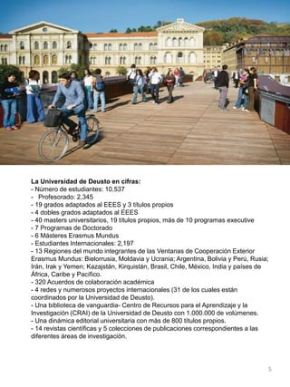 La Universidad de Deusto en cifras:
- Número de estudiantes: 10,537
- Profesorado: 2,345
- 19 grados adaptados al EEES y 3 títulos propios
- 4 dobles grados adaptados al EEES
- 40 masters universitarios, 19 títulos propios, más de 10 programas executive
- 7 Programas de Doctorado
- 6 Másteres Erasmus Mundus
- Estudiantes Internacionales: 2,197
- 13 Regiones del mundo integrantes de las Ventanas de Cooperación Exterior
Erasmus Mundus: Bielorrusia, Moldavia y Ucrania; Argentina, Bolivia y Perú, Rusia;
Irán, Irak y Yemen; Kazajstán, Kirquistán, Brasil, Chile, México, India y países de
África, Caribe y Pacífico.
- 320 Acuerdos de colaboración académica
- 4 redes y numerosos proyectos internacionales (31 de los cuales están
coordinados por la Universidad de Deusto).
- Una biblioteca de vanguardia- Centro de Recursos para el Aprendizaje y la
Investigación (CRAI) de la Universidad de Deusto con 1.000.000 de volúmenes.
- Una dinámica editorial universitaria con más de 800 títulos propios.
- 14 revistas científicas y 5 colecciones de publicaciones correspondientes a las
diferentes áreas de investigación.
5
 