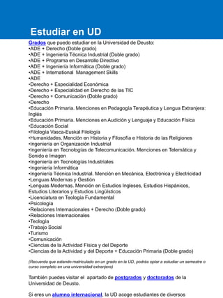 Grados que puedo estudiar en la Universidad de Deusto:
•ADE + Derecho (Doble grado)
•ADE + Ingeniería Técnica Industrial (Doble grado)
•ADE + Programa en Desarrollo Directivo
•ADE + Ingeniería Informática (Doble grado)
•ADE + International Management Skills
•ADE
•Derecho + Especialidad Económica
•Derecho + Especialidad en Derecho de las TIC
•Derecho + Comunicación (Doble grado)
•Derecho
•Educación Primaria. Menciones en Pedagogía Terapéutica y Lengua Extranjera:
Inglés
•Educación Primaria. Menciones en Audición y Lenguaje y Educación Física
•Educación Social
•Filología Vasca-Euskal Filología
•Humanidades. Mención en Historia y Filosofía e Historia de las Religiones
•Ingeniería en Organización Industrial
•Ingeniería en Tecnologías de Telecomunicación. Menciones en Telemática y
Sonido e Imagen
•Ingeniería en Tecnologías Industriales
•Ingeniería Informática
•Ingeniería Técnica Industrial. Mención en Mecánica, Electrónica y Electricidad
•Lenguas Modernas y Gestión
•Lenguas Modernas. Mención en Estudios Ingleses, Estudios Hispánicos,
Estudios Literarios y Estudios Lingüísticos
•Licenciatura en Teología Fundamental
•Psicología
•Relaciones Internacionales + Derecho (Doble grado)
•Relaciones Internacionales
•Teología
•Trabajo Social
•Turismo
•Comunicación
•Ciencias de la Actividad Física y del Deporte
•Ciencias de la Actividad y del Deporte + Educación Primaria (Doble grado)
(Recuerda que estando matriculado en un grado en la UD, podrás optar a estudiar un semestre o
curso completo en una universidad extranjera)
También puedes visitar el apartado de postgrados y doctorados de la
Universidad de Deusto.
Si eres un alumno internacional, la UD acoge estudiantes de diversos
Estudiar en UD
 