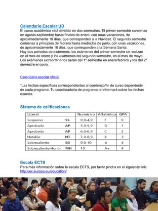 Calendario Escolar UD
El curso académico está dividido en dos semestres. El primer semestre comienza
en agosto-septiembre hasta finales de enero, con unas vacaciones, de
aproximadamente 10 días, que corresponden a la Navidad. El segundo semestre
comienza a principios de febrero hasta mediados de junio, con unas vacaciones,
de aproximadamente 10 días, que corresponden a la Semana Santa.
Hay dos períodos de exámenes: los exámenes del primer semestre se realizan
en el mes de enero y los exámenes del segundo semestre, en el mes de mayo.
Los exámenes extraordinarios serán del 1º semestre en enero/febrero y los del 2º
semestre en junio.
Calendario escolar oficial
*Las fechas específicas correspondientes al comienzo/fin de curso dependerán
de cada programa. Tu coordinador/a de programa te informará sobre las fechas
exactas.
Sistema de calificaciones
Escala ECTS
Para más información sobre la escala ECTS, por favor pincha en el siguiente link:
http://ec.europa.eu/education/
7
 