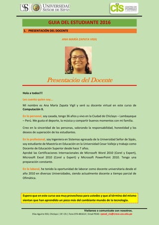 Visítanos o comunícate con nosotros.
Elías Aguirre 933, Chiclayo | Of. CIS | Fono 074-481614 | Email PEAD: cpead_cis@crece.uss.edu.pe
GUIA DEL ESTUDIANTE 2016
1. PRESENTACIÓN DEL DOCENTE
ANA MARÍA ZAPATA VIGIL
Presentación del Docente
Hola a todos!!!
Les cuento quien soy...
Mi nombre es Ana María Zapata Vigil y seré su docente virtual en este curso de
Computación II.
En lo personal, soy casada, tengo 36 años y vivo en la Ciudad de Chiclayo – Lambayeque
– Perú. Me gusta el deporte, la música y compartir buenos momentos con mi familia.
Creo en la sinceridad de las personas, valorando la responsabilidad, honestidad y los
deseos de superación de los estudiantes.
En lo profesional, soy Ingeniera en Sistemas egresada de la Universidad Señor de Sipán,
soy estudiante de Maestría en Educación en la Universidad Cesar Vallejo y trabajo como
Docente de Educación Superior desde hace 7 años.
Aprobé las Certificaciones Internacionales de Microsoft Word 2010 (Corel y Expert),
Microsoft Excel 2010 (Corel y Expert) y Microsoft PowerPoint 2010. Tengo una
preparación constante.
En lo laboral, he tenido la oportunidad de laborar como docente universitaria desde el
año 2010 en diversas Universidades, siendo actualmente docente a tiempo parcial de
Ofimática.
Espero que en este curso sea muy provechoso para ustedes y que al término del mismo
sientan que han aprendido un poco más del cambiante mundo de la tecnología.
 