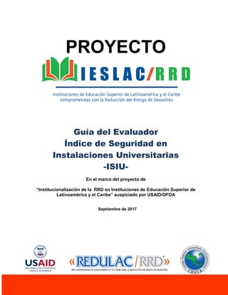 1
PROYECTO
Guía del Evaluador
Índice de Seguridad en
Instalaciones Universitarias
-ISIU-
En el marco del proyecto de
“Institucionalización de la RRD en Instituciones de Educación Superior de
Latinoamérica y el Caribe” auspiciado por USAID/OFDA
Septiembre de 2017
 
