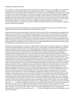 Modalidades de preguntas del EXANI-I

En este capítulo se muestran algunos ejemplos de los distintos tipos de preguntas que se usan en el EXANI-I con el propósito de
que te familiarices con ellos y puedas lograr un mejor desempeño en el examen. Las preguntas del EXANI-I miden tanto tu
capacidad para manejar unidades de información específica o conocimientos, como las habilidades u operaciones que eres capaz
de realizar con ellas, tales como seleccionar, interpretar, aplicar, analizar, etcétera. Asimismo, contiene ejemplos de preguntas
parecidas a las que se incluyen en el EXANI-I. Se te explica cómo debes responder cada tipo de pregunta que se ejemplifica, en
qué debes poner atención para hacerlo adecuadamente, cuál es la opción correcta, y por qué no son correctas las otras. Revisa
cuidadosamente cada uno de los tipos de reactivo que a continuación se enumeran, para que te familiarices con su estructura y
con la forma de responder: 1. Comprensión de lectura 2. Analogías 3. Sinónimos y antónimos 4. Completamiento 5.
Cuestionamiento directo 6. Jerarquización u ordenación 7. Relación de columnas 8. Series numéricas y espaciales 9. Imaginación
espacial 10. Resolución de problemas


Conviene que para cada una de las preguntas que se te vayan planteando selecciones la respuesta que consideres correcta, y
después leas las observaciones que se te hacen para llegar a la elección correcta.

Comprensión de lectura Esta forma de preguntar se basa en la lectura de un texto, del cual se desprenden varias preguntas que
exploran tu nivel de comprensión. Para responder este tipo de preguntas debes tomar en cuenta únicamente la información
contenida en la lectura y no otro tipo de elementos o consideraciones, ya que se trata de evaluar qué tan bien comprendes su
contenido. Antes de responder las preguntas lee con mucha atención. El texto incluye toda la información necesaria para que
puedas contestar correctamente. Usa el texto como una herramienta leyéndolo sin distraerte. Puedes subrayar palabras clave y
escribir notas al margen. Es importante que identifiques los hechos relevantes y la secuencia en la que están descritos, así como
las ideas principales, su significado y la forma como se relacionan. El siguiente ejemplo te permitirá formarte una mejor idea de
las habilidades de comprensión de lectura que se evalúan en el examen.

Ejemplo de tres reactivos basados en un texto: Lee cuidadosamente el siguiente texto y contesta las preguntas 1 a 3. Desde que
en el mundo occidental desapareció la idea de que el Sol era un dios, se ha buscado una explicación científica que nos permita
entender el porqué de su brillo constante. Ya los antiguos griegos habían sugerido que el Sol no era más que un gigantesco
cuerpo incandescente formado por algún material combustible (carbón, por ejemplo). Esta explicación era adecuada cuando se
creía que el mundo tenía unos cuantos miles de años de antigüedad. Sin embargo, los descubrimientos de los geólogos y
biólogos del siglo pasado mostraron que la Tierra era mucho más antigua. Hoy sabemos que el Sol ha brillado de manera casi
constante por cerca de 5,000 millones de años. Sabemos también que cualquier cuerpo incandescente se habría consumido hace
muchos millones de años. Los datos obtenidos sobre la antigüedad de la Tierra obligaron a físicos y astrónomos a buscar una
nueva explicación para el brillo del Sol. Esta nueva explicación tuvo su origen en las investigaciones en física atómica y nuclear de
principios de siglo. En efecto, durante la década de los treinta se llegó a la conclusión de que el Sol era un gigantesco reactor
nuclear. Existen dos tipos fundamentales de reacciones nucleares: la fisión, en la que átomos de gran tamaño (como el uranio) se
rompen en trozos más pequeños, y la fusión, donde átomos pequeños (hidrógeno) se juntan para formar átomos más grandes.
Ambos procesos liberan enormes cantidades de energía, muchísima más energía que la combustión ordinaria. La fisión nuclear
es la que hace funcionar las bombas atómicas y a los reactores nucleares. La fusión, por otro lado, permite funcionar a las
bombas de hidrógeno. Podemos pensar en el Sol, y en todas las estrellas, como enormes bombas de hidrógeno en el cielo. La
cantidad de hidrógeno en el Sol es tan grande, que éste podrá seguir brillando durante muchos miles de millones de años. En su
interior, el Sol transforma constantemente hidrógeno en helio. Poco a poco el helio se ha ido acumulando en el centro y el
hidrógeno se ha ido agotando. En su momento, el hidrógeno se acabará por completo y el Sol estará cerca de su muerte. Sin
embargo, aún falta mucho para esto, el Sol es una estrella a la mitad de su vida. Tenemos todavía otros 5,000 millones de años
por delante. La energía que permite que el Sol brille, promete también ser de gran ayuda en nuestro futuro. Hasta ahora sólo
hemos logrado imitarla en forma violenta, desarticulada, con las bombas de hidrógeno. Sin embargo, hay un gran número de
científicos tratando de controlar la fusión nuclear en la Tierra. Esta nueva fuente de energía promete ser mucho más abundante
y mucho más limpia que la utilizada en las plantas nucleares convencionales. Puede no estar muy lejos el día en que utilicemos
soles en miniatura para obtener la energía que necesitamos. M. en C. Miguel Alcubierre 1 De acuerdo con el autor, si el Sol fuera
un cuerpo ________ ya se habría extinguido hace mucho tiempo. A) inanimado B) incandescente C) incoloro D) incombustible La
opción correcta es (B), porque en el segundo párrafo del texto se afirma que cualquier cuerpo incandescente se habría
consumido hace muchos millones de años. Los términos dados en las otras opciones no tienen nada que ver con el contenido del
texto. “inanimado”: lo que no tiene vida “incoloro”: lo que no tiene color “incombustible”: lo que no se puede quemar
Constantemente, en el interior del Sol se transforma el ________. A) helio en hidrógeno B) helio en uranio C) hidrógeno en helio
D) uranio en hidrógeno
 