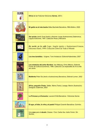 Olivia de Ian Falconer Ediciones Serres, 2001)




Mi gatito es el más bestia Gilles Bachelet Barcelona, RBA-Molino, 2005




Ser quinto Jandl, Ernst (texto) y Norman Junge (ilustraciones).Salamanca,
Lóguez Ediciones, 1997. Colección Rosa y Manzana



De noche en la calle Lago, Angela (guión e ilustraciones).Caracas,
Ediciones Ekaré, 1999. Colección Libros de Todo el Mundo



Los tres bandidos. Ungerer, Tomi Andalucía: Editorial Kalandraka, 2007




Los misterios del señor Burdick. Van Allsburg, Chris (México, Editorial
Fondo de Cultura Económica, 1996. Colección Los especiales de A la orilla
del viento




Madlenka Peter Sís (texto e ilustraciones).Barcelona, Editorial Lumen, 2002




Africa, pequeño Chaka Sellier, Marie (Texto); Lesage, Marion (Ilustración)
Zaragoza :Edelvives, 2003




La Princesa y el Guisante, Laurend Child.Barcelona: Ediciones Serres




El ogro, el lobo, la niña y el pastel Philippe Corentin Barcelona: Corimbo



Una casa para el abuelo. Grassa –Toro, Carlos Ilus. Isidro Ferrer. Sin
Sentido




                         5
 
