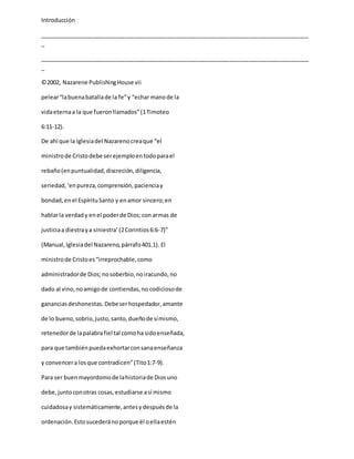 Introducción
_____________________________________________________________________________________
_
_____________________________________________________________________________________
_
©2002, Nazarene PublishingHouse vii
pelear“labuenabatallade la fe”y “echar manode la
vidaeternaa la que fueronllamados”(1Timoteo
6:11-12).
De ahí que la Iglesiadel Nazarenocreaque “el
ministrode Cristodebe serejemploentodoparael
rebaño(enpuntualidad,discreción,diligencia,
seriedad,‘enpureza,comprensión,pacienciay
bondad,enel EspírituSanto y enamor sincero;en
hablarla verdady enel poderde Dios;con armas de
justiciaa diestraya siniestra’(2Corintios6:6-7)”
(Manual,Iglesiadel Nazareno,párrafo401.1). El
ministrode Cristoes“irreprochable,como
administradorde Dios;nosoberbio,noiracundo,no
dado al vino,noamigode contiendas,no codiciosode
gananciasdeshonestas.Debeserhospedador,amante
de lo bueno,sobrio,justo,santo,dueñode símismo,
retenedorde lapalabrafiel tal comoha sidoenseñada,
para que tambiénpuedaexhortarconsanaenseñanza
y convencera losque contradicen”(Tito1:7-9).
Para ser buenmayordomode lahistoriade Diosuno
debe,juntoconotras cosas,estudiarse así mismo
cuidadosay sistemáticamente,antesydespuésde la
ordenación.Estosucederánoporque él oellaestén
 