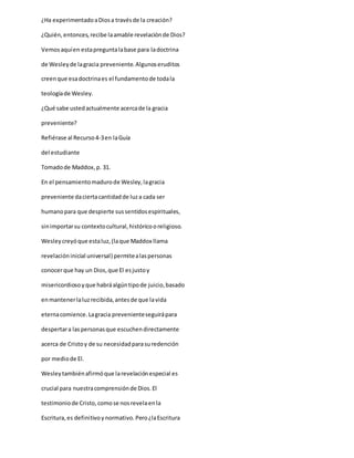 ¿Ha experimentadoaDiosa travésde la creación?
¿Quién,entonces,recibe laamable revelaciónde Dios?
Vemosaquíen estapreguntalabase para ladoctrina
de Wesleyde lagracia preveniente.Algunoseruditos
creenque esadoctrinaes el fundamentode todala
teologíade Wesley.
¿Qué sabe ustedactualmente acercade la gracia
preveniente?
Refiérase al Recurso4-3en laGuía
del estudiante
Tomadode Maddox,p. 31.
En el pensamientomadurode Wesley,lagracia
preveniente daciertacantidadde luza cada ser
humanopara que despierte sussentidosespirituales,
sinimportarsu contextocultural,históricooreligioso.
Wesleycreyóque estaluz,(laque Maddox llama
revelacióninicial universal) permitealaspersonas
conocerque hay un Dios,que El esjustoy
misericordiosoyque habráalgúntipode juicio,basado
enmantenerlaluzrecibida,antesde que lavida
eternacomience.Lagracia prevenienteseguirápara
despertara laspersonasque escuchendirectamente
acerca de Cristoy de su necesidadparasuredención
por mediode El.
Wesleytambiénafirmóque larevelaciónespecial es
crucial para nuestracomprensiónde Dios.El
testimoniode Cristo,comose nosrevelaenla
Escritura,es definitivoynormativo.Pero¿laEscritura
 
