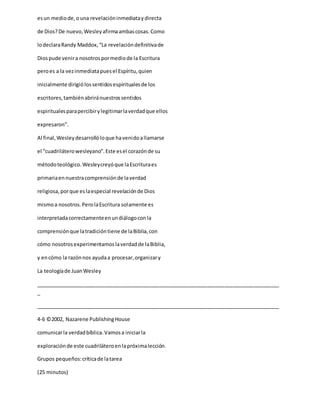 esun mediode,ouna revelacióninmediataydirecta
de Dios?De nuevo,Wesleyafirmaambascosas.Como
lodeclaraRandy Maddox,“La revelacióndefinitivade
Diospude venira nosotrospormediode la Escritura
peroes a la vezinmediatapuesel Espíritu,quien
inicialmente dirigiólossentidosespiritualesde los
escritores,tambiénabriránuestrossentidos
espiritualesparapercibirylegitimarlaverdadque ellos
expresaron”.
Al final,Wesleydesarrollóloque havenidoallamarse
el “cuadriláterowesleyano”.Este esel corazónde su
métodoteológico.Wesleycreyóque laEscrituraes
primariaennuestracomprensiónde laverdad
religiosa,porque eslaespecial revelaciónde Dios
mismoa nosotros.PerolaEscritura solamente es
interpretadacorrectamenteenundiálogoconla
comprensiónque latradicióntiene de laBiblia,con
cómo nosotrosexperimentamoslaverdadde laBiblia,
y encómo la razónnos ayudaa procesar,organizary
La teologíade JuanWesley
_____________________________________________________________________________________
_
_____________________________________________________________________________________
4-6 ©2002, Nazarene PublishingHouse
comunicarla verdadbíblica.Vamosa iniciarla
exploraciónde este cuadriláteroenlapróximalección.
Grupos pequeños:críticade latarea
(25 minutos)
 