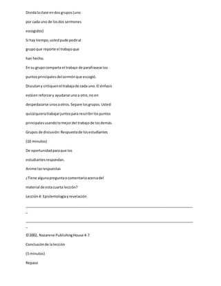 Dividalaclase endos grupos(uno
por cada uno de losdos sermones
escogidos)
Si hay tiempo,ustedpude pediral
grupoque reporte el trabajoque
han hecho.
En su grupocomparta el trabajo de parafrasearlos
puntosprincipalesdelsermónque escogió.
Discutany critiquenel trabajade cada uno.El énfasis
estáen reforzary ayudarse unoa otro,no en
despedazarse unosaotros.Separe losgrupos.Usted
quizáquieratrabajarjuntospara rescribirlospuntos
principalesusandolomejordel trabajode losdemás.
Grupos de discusión:Respuestade losestudiantes
(10 minutos)
De oportunidadparaque los
estudiantesrespondan.
Anime lasrespuestas
¿Tiene algunapreguntaocomentarioacercadel
material de estacuarta lección?
Lección4: Epistemologíayrevelación
_____________________________________________________________________________________
_
_____________________________________________________________________________________
_
©2002, Nazarene PublishingHouse 4-7
Conclusiónde lalección
(5 minutos)
Repaso
 