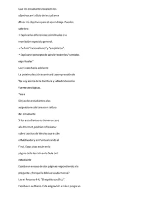 Que losestudianteslocalicenlos
objetivosenlaGuía del estudiante
Al ver losobjetivosparael aprendizaje.Pueden
ustedes:
• Explicarlas diferenciasysimilitudese la
revelaciónespecialygeneral.
• Definir“racionalismo”y“empirismo”.
• Explicarel conceptode Wesleysobre los“sentidos
espirituales”
Un vistazohacia adelante
La próximalecciónexaminarálacomprensiónde
Wesleyacercade la Escritura y latradicióncomo
fuentesteológicas.
Tarea
Dirijaa losestudiantesalas
asignacionesde tareasenlaGuía
del estudiante
Si los estudiantesnotienenacceso
a la Internet,podríanreflexionar
sobre lascitas de Wesleyque están
el Motivadory enPuntualizandoal
Final.Estascitas estánenla
páginade la lecciónenlaGuía del
estudiante
Escriba unensayode dos páginasrespondiendoala
pregunta:¿Porqué la Bibliaesautoritativa?
Lea el Recurso4-4, “El espíritucatólico”.
Escriba ensu Diario.Esta asignaciónestáenprogreso.
 