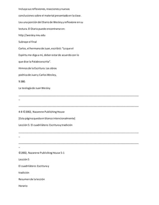 Incluyasusreflexiones,reaccionesynuevas
conclusionessobre el material presentadoenlaclase.
Lea una porcióndel Diariode Wesleyyreflexione ensu
lectura.El Diariopuede encontrarse en:
http://wesley.nnu.edu
Subraye el final
Carlos,el hermanode Juan,escribió:“Loque el
Espíritume digaa mí, deberestarde acuerdocon lo
que dice la Palabraescrita”.
Himnosde la Escritura.Las obras
poéticade Juany CarlosWesley,
9:380.
La teologíade JuanWesley
_____________________________________________________________________________________
_
_____________________________________________________________________________________
4-8 ©2002, Nazarene PublishingHouse
[Esta páginaquedaenblancointencionalmente]
Lección5: El cuadrilátero:Escrituraytradición
_____________________________________________________________________________________
_
_____________________________________________________________________________________
_
©2002, Nazarene Publishing House 5-1
Lección5
El cuadrilátero:Escrituray
tradición
Resumende lalección
Horario
 
