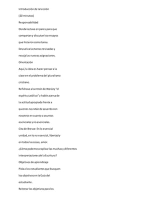 Introducciónde lalección
(20 minutos)
Responsabilidad
Dividalaclase enpares para que
compartany discutanlosensayos
que hicieroncomotarea.
Devuelvalastareasrevisadasy
recojalas nuevas asignaciones.
Orientación
Aquí,la ideaeshacer pensara la
clase enel problemadel pluralismo
cristiano.
Refiérase al sermónde Wesley“el
espíritucatólico”y hable acercade
la actitudapropiadafrente a
quienesnoestánde acuerdocon
nosotrosencuanto a asuntos
esencialesynoesenciales.
Citade Bresse:Enlo esencial
unidad,enlono esencial,libertady
entodas lascosas, amor.
¿Cómopodemosexplicarlasmuchasy diferentes
interpretacionesde laEscritura?
Objetivosde aprendizaje
Pidaa los estudiantesque busquen
losobjetivosenlaGuía del
estudiante.
Reiterarlosobjetivosparalos
 
