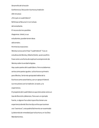 Desarrollode lalección
Conferencia/discusión:Escrituraytradición
(30 minutos)
¿Por qué uncuadrilátero?
Refiérase al Recurso5-1en laGuía
del estudiante.
El recursoda tres posibles
diagramas.Usted,o sus
estudiantes,puedentenerideas
adicionales.
Permitalasreacciones
Wesleynuncausóla frase “cuadrilateral”.Fue un
estudiosode Wesley,AlbertoOutler,quienacuñóla
frase como unaforma de explicarlacomprensiónde
Wesleysobre laverdadreligiosa.
Hay cuatro partesdel cuadrilátero.Peronodebemos
verlascomopartesiguales.LaEscritura esprimario
para Wesley.Seríamásapropiadohablarde la
Escritura comoautoritativa,conun apoyotrilateral.
Los trespilaressonla tradición,larazón,y la
experiencia.
El propósitodel cuadriláteroesque éste actúe comoun
tipode RevisiónyBalanceo.Parausar un ejemplo
fuerte,si alguienfue adecirque ellostienenuna
experienciadonde Dioslesdijoaellosque tuvieran
una “aventura”,estopodríafácilmente serexaminado
(ydetenidode inmediato)porlaEscritura,en losDiez
Mandamientos.
 