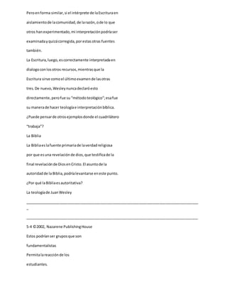 Peroenforma similar,si el intérprete de laEscrituraen
aislamientode lacomunidad,de larazón,ode lo que
otros hanexperimentado,mi interpretaciónpodríaser
examinadayquizácorregida,por estasotras fuentes
también.
La Escritura,luego,escorrectamente interpretadaen
dialogoconlosotros recursos,mientrasque la
Escritura sirve comoel últimoexamende lasotras
tres.De nuevo,Wesleynuncadeclaróesto
directamente,perofue su “métodoteológico”;esafue
su manerade hacer teologíae interpretaciónbíblica.
¿Puede pensarde otrosejemplosdonde el cuadrilátero
“trabaja”?
La Biblia
La Bibliaeslafuente primariade laverdadreligiosa
por que esuna revelaciónde dios,que testificade la
final revelaciónde DiosenCristo.El asuntode la
autoridadde la Biblia,podríalevantarse eneste punto.
¿Por qué laBibliaesautoritativa?
La teologíade JuanWesley
_____________________________________________________________________________________
_
_____________________________________________________________________________________
5-4 ©2002, Nazarene PublishingHouse
Estos podríanser gruposque son
fundamentalistas
Permitalareacciónde los
estudiantes.
 