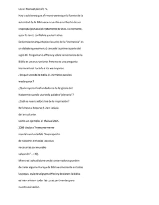 Lea el Manual párrafoIV.
Hay tradicionesque afirmanycreenque lafuente de la
autoridadde la Bibliase encuentraenel hechode ser
inspirada(dictada) directamentede Dios.Esinerrante,
y por lotanto confiable yautoritativa.
Debemosnotarque todoel asuntode la“inerrancia” es
un debate que comenzócercade la primeraparte del
sigloXX.Preguntarle aWesleysobre lainerranciade la
Bibliaesunanacronismo.Peronoes unapregunta
irrelevanteal hacerlaa loswesleyanos.
¿En qué sentidolaBibliaesinerrante paralos
wesleyanos?
¿Qué creyeronlosfundadoresde laIglesiadel
Nazarenocuandousaronla palabra“plenaria”?
¿Cuál esnuestradoctrinade lainspiración?
Refiérase al Recurso5-2en laGuía
del estudiante.
Comoun ejemplo,el Manual 2005-
2009 declara“inerrantemente
revelalavoluntadde Diosrespecto
de nosotrosentodas lascosas
necesariasparanuestra
salvación”...(27).
Mientraslastradicionesmásconservadoraspueden
declararargumentarque la Bibliaesinerrante entodas
lascosas, quienessiguenaWesleydeclaran:laBiblia
esinerrante entodaslascosas pertinentespara
nuestrasalvación.
 