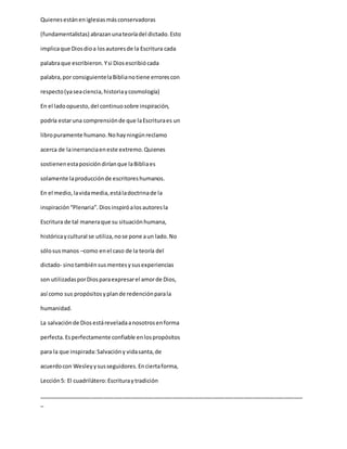 Quienesestáneniglesiasmásconservadoras
(fundamentalistas) abrazanunateoríadel dictado.Esto
implicaque Diosdioa losautoresde la Escritura cada
palabraque escribieron.Ysi Diosescribiócada
palabra,por consiguientelaBiblianotiene errorescon
respecto(yaseaciencia,historiaycosmología)
En el ladoopuesto,del continuosobre inspiración,
podría estaruna comprensiónde que laEscrituraes un
libropuramente humano.Nohayningúnreclamo
acerca de lainerranciaeneste extremo.Quienes
sostienenestaposicióndiríanque laBibliaes
solamente laproducciónde escritoreshumanos.
En el medio,lavidamedia,estáladoctrinade la
inspiración “Plenaria”.Diosinspiróalosautoresla
Escritura de tal maneraque su situaciónhumana,
históricaycultural se utiliza,nose pone aun lado.No
sólosusmanos –como enel caso de la teoría del
dictado- sinotambiénsusmentesysusexperiencias
son utilizadasporDiosparaexpresarel amorde Dios,
así como sus propósitosyplande redenciónparala
humanidad.
La salvaciónde Diosestáreveladaanosotrosenforma
perfecta.Esperfectamente confiable enlospropósitos
para la que inspirada:Salvacióny vidasanta,de
acuerdocon Wesleyysusseguidores.Enciertaforma,
Lección5: El cuadrilátero:Escrituraytradición
_____________________________________________________________________________________
_
 