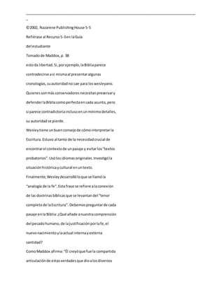 _____________________________________________________________________________________
_
©2002, Nazarene PublishingHouse 5-5
Refiérase al Recurso5-3en laGuía
del estudiante
Tomadode Maddox,p. 38
estoda libertad.Si,porejemplo,laBibliaparece
contradecirse así mismaal presentaralgunas
cronologías,suautoridadno cae para loswesleyano.
Quienessonmásconservadoresnecesitanpreservary
defenderlaBibliacomoperfectaencada asunto,pero
si parece contradictoriainclusoenunmínimodetalles,
su autoridadse pierde.
Wesleytiene unbuen consejode cómointerpretarla
Escritura.Estuvo al tanto de la necesidadcrucial de
encontrarel contextode unpasaje y evitarlos“textos
probatorios”.Usólosidiomasoriginales.Investigóla
situaciónhistóricaycultural enuntexto.
Finalmente,Wesleydesarrollóloque se llamóla
“analogía de la fe”.Esta frase se refiere alaconexión
de las doctrinasbíblicasque se levantandel “tenor
completode laEscritura”. Debemospreguntarde cada
pasaje enla Biblia:¿Qué añade anuestracomprensión
del pecadohumano,de lajustificaciónporlafe,el
nuevonacimientoylaactual internayexterna
santidad?
ComoMaddox afirma:“Él creyóque fue la compartida
articulaciónde estasverdadesque dioalosdiversos
 