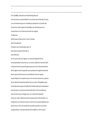 _____________________________________________________________________________________
_
_____________________________________________________________________________________
5-6 ©2002, Nazarene PublishingHouse
encuentrasuautoridadensu testimoniofielde Cristo,
y enel hechoque en verdadlasalvacióna travésde
Cristoha sidoexperimentadayverificadaporlos
creyentesenel transcursode lossiglos.
Tradición
Refiérase al Recurso5-4en laGuía
del estudiante.
Puedensercambiadosporla
decisióncorporativade la
membresía
En el curso de lossiglos,la comunidadde fe ha
interpretadolaEscritura.La rama católicoromana del
cristianismohapuestogranpesoenla interpretación
de la Iglesiade tal grado que podemoslegítimamente
decirque la Escrituray la tradicióntienenigual
autoridadenel catolicismo.Enel otroextremo,partes
de la Reformaprotestante fuerontaninflexiblesque
consideraronque latradiciónhabíasidocorrompidaal
puntoque un pronunciamientode lasolascriptura,
sólola Escritura,llegóaser un cantode batalla.
Una vez más,Wesleytomalaposiciónintermedia.La
tradiciónnoestá al mismonivel conlaautoridadde las
Escrituras.Perola tradiciónpuede ayudarauna fiel,
corporativa,interpretaciónde laBiblia.¿Peroqué
 