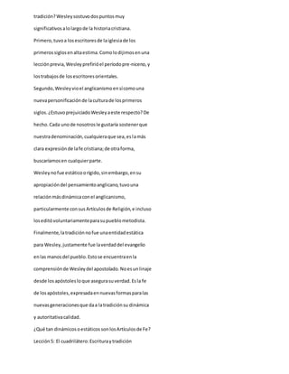 tradición?Wesleysostuvodospuntosmuy
significativosalolargode la historiacristiana.
Primero,tuvoa losescritoresde laiglesiade los
primerossiglosenaltaestima.Comolodijimosenuna
lecciónprevia,Wesleyprefirióel períodopre-niceno,y
lostrabajosde losescritoresorientales.
Segundo,Wesleyvioel anglicanismoensícomouna
nuevapersonificaciónde laculturade losprimeros
siglos.¿EstuvoprejuiciadoWesleyaeste respecto?De
hecho.Cada unode nosotrosle gustaría sostenerque
nuestradenominación,cualquieraque sea,eslamás
clara expresiónde lafe cristiana;de otraforma,
buscaríamosen cualquierparte.
Wesleynofue estáticoorígido,sinembargo,ensu
apropiacióndel pensamientoanglicano,tuvouna
relaciónmásdinámicaconel anglicanismo,
particularmente consus Artículosde Religión,e incluso
loseditóvoluntariamenteparasupueblometodista.
Finalmente,latradiciónnofue unaentidadestática
para Wesley,justamente fue laverdaddel evangelio
enlas manosdel pueblo.Estose encuentraenla
comprensiónde Wesleydel apostolado.Noesunlinaje
desde losapóstolesloque asegurasuverdad.Esla fe
de losapóstoles,expresadaennuevasformasparalas
nuevasgeneracionesque daa latradiciónsu dinámica
y autoritativacalidad.
¿Qué tan dinámicosoestáticos sonlosArtículosde Fe?
Lección5: El cuadrilátero:Escrituraytradición
 
