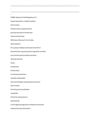 _____________________________________________________________________________________
_
_____________________________________________________________________________________
_
©2002, Nazarene PublishingHouse 5-7
Grupos pequeños:el espíritucatólico
(25 minutos)
Dividalaclase engrupos de tres
para que discutanel sermónque
leyeroncomotarea]
Refiérase al Recurso5-5en laGuía
del estudiante
En su grupo,trabajenjuntospara encontrar/
desarrollarlasrespuestasparalosiguiente,conbase
enel sermónque fue leídocomotarea.
Título del Sermón
Texto:
Preposición:
Puntosclave:
Su relevanciaparahoy:
Llamadoa Responder:
Discusióndirigida:respuestade losalumnos
(10 minutos)
Permitaque losestudiantes
respondan.
Anime lasrespuestasyla
participación.
¿Tiene algunaspreguntasocometariosacercadel
material de laquintalección?
 